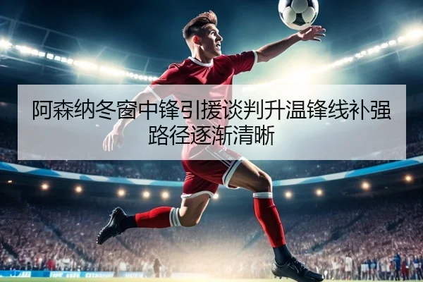 阿森纳冬窗中锋引援谈判升温锋线补强路径逐渐清晰